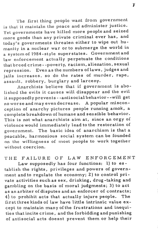 T’he first thing people want from government is that it maintain the peace and administer justice. Yet governments have killed more people and seized more goods than any private criminal ever has, and today’s governments threaten either to wipe out hu- Ly in a nuclear war orto submerge the world in a system of 1984-style superstates. Governmentand law enforcement actually perpetuate the conditions thatbreed crime- -poverty, racism, alienation, sexual repression. Evenas the numbers of laws, judges and jails increases, so do the rates of murder, rape, assault, robbery, burglary and larceny.  Anarchists believe that if government is abo- lished the evils it causes will disappear and the evil it supposedly prevents - -antisocial behavior - -will get noworseand may evendecrease. A popular miscon- ceplion of anarchy pictures people running amok, a complete breakdown of humane and sensible behavior. This is not what anarchists aim at, since an orgy of violence would immediately lead to the restoration of government. The basic idea of anarchism is that a peacable, harmonious social system can be founded on the willingness of most people to work together without coercion.  man  THE FAILURE OF LAW ENFORCEMENT Law supposedly has four functions: 1) to es- tablish the rights, privileges and powers of govern- ment and to regulate the economy; 2) to control pri- vate activities suchas sex, drinking, drug-taking and gambling on the basis of moral judgments; 3) to act asanarbiter ofdisputes and an enforcer of contracts; 4) to prohibit acts that actually injure people. The firstthreekinds of law have little intrinsic value ex- cept to maintain many of the frustrations and inequ ties thatincite crime, and the forbidding and punishing of antisocial acts doesnt prevent them or help their  